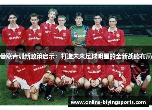 曼联青训新政策启示：打造未来足球明星的全新战略布局