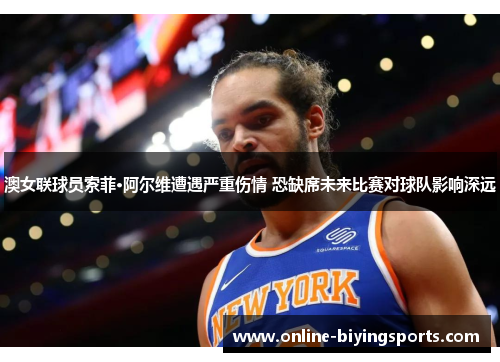 澳女联球员索菲·阿尔维遭遇严重伤情 恐缺席未来比赛对球队影响深远