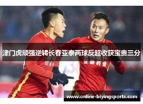 津门虎顽强逆转长春亚泰两球反超收获宝贵三分
