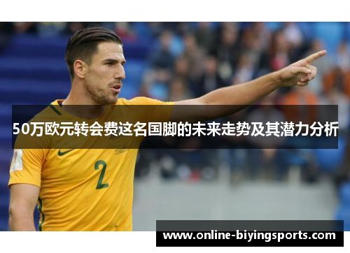 50万欧元转会费这名国脚的未来走势及其潜力分析