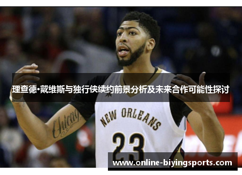 理查德·戴维斯与独行侠续约前景分析及未来合作可能性探讨