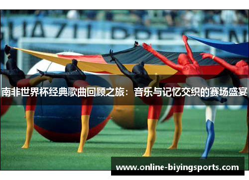 南非世界杯经典歌曲回顾之旅：音乐与记忆交织的赛场盛宴
