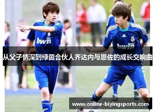 从父子情深到绿茵合伙人齐达内与恩佐的成长交响曲