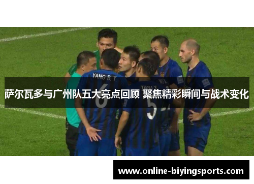 萨尔瓦多与广州队五大亮点回顾 聚焦精彩瞬间与战术变化