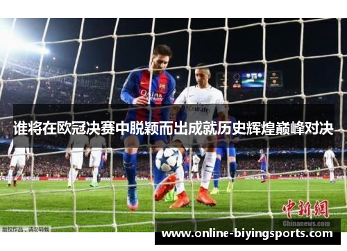 谁将在欧冠决赛中脱颖而出成就历史辉煌巅峰对决